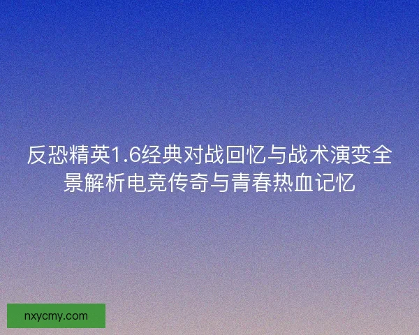 反恐精英1.6经典对战回忆与战术演变全景解析电竞传奇与青春热血记忆