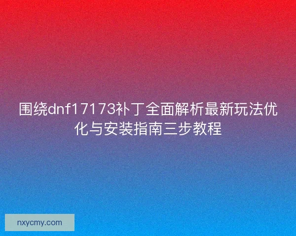 围绕dnf17173补丁全面解析最新玩法优化与安装指南三步教程